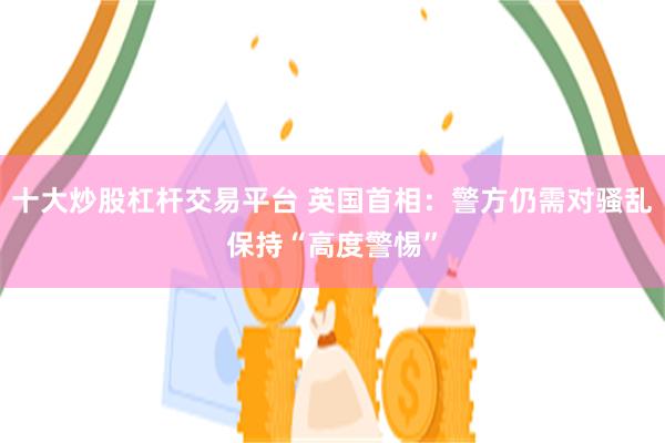 十大炒股杠杆交易平台 英国首相：警方仍需对骚乱保持“高度警惕”
