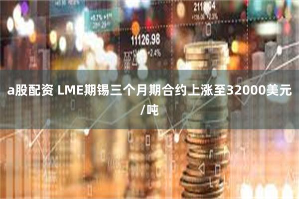 a股配资 LME期锡三个月期合约上涨至32000美元/吨