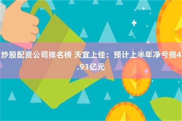 炒股配资公司排名榜 天宜上佳：预计上半年净亏损4.93亿元
