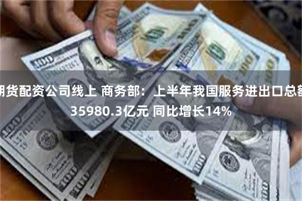 期货配资公司线上 商务部：上半年我国服务进出口总额35980.3亿元 同比增长14%
