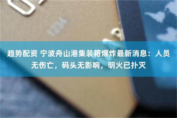 趋势配资 宁波舟山港集装箱爆炸最新消息：人员无伤亡，码头无影响，明火已扑灭