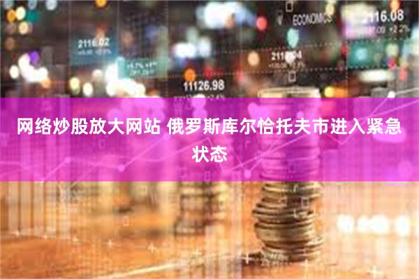 网络炒股放大网站 俄罗斯库尔恰托夫市进入紧急状态