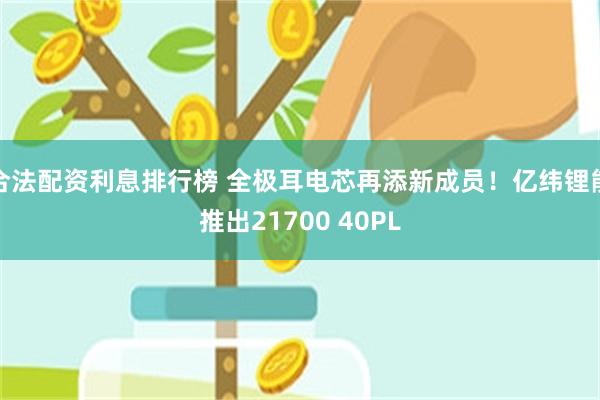 合法配资利息排行榜 全极耳电芯再添新成员！亿纬锂能推出21700 40PL