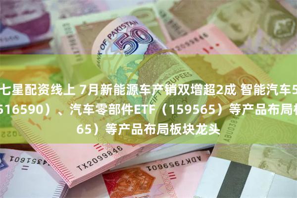 七星配资线上 7月新能源车产销双增超2成 智能汽车50ETF（516590）、汽车零部件ETF（159565）等产品布局板块龙头