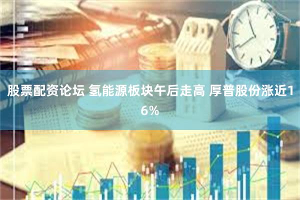 股票配资论坛 氢能源板块午后走高 厚普股份涨近16%