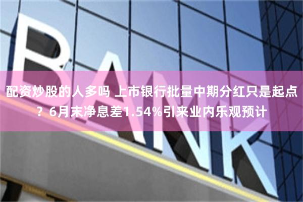 配资炒股的人多吗 上市银行批量中期分红只是起点？6月末净息差1.54%引来业内乐观预计