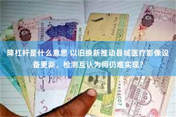 降杠杆是什么意思 以旧换新推动县域医疗影像设备更新，检测互认为何仍难实现？