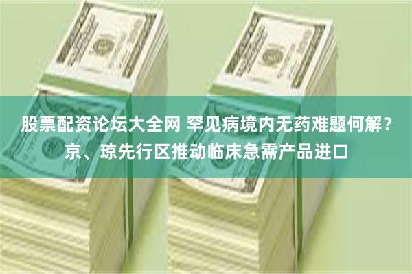股票配资论坛大全网 罕见病境内无药难题何解？京、琼先行区推动临床急需产品进口