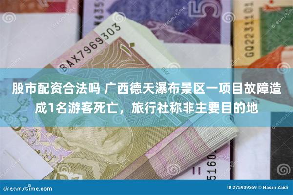 股市配资合法吗 广西德天瀑布景区一项目故障造成1名游客死亡，旅行社称非主要目的地