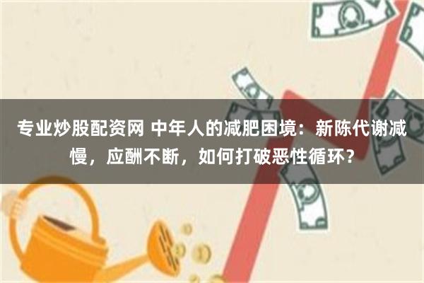 专业炒股配资网 中年人的减肥困境：新陈代谢减慢，应酬不断，如何打破恶性循环？