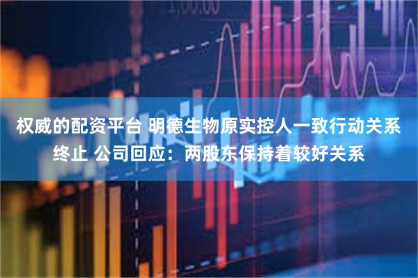 权威的配资平台 明德生物原实控人一致行动关系终止 公司回应：两股东保持着较好关系