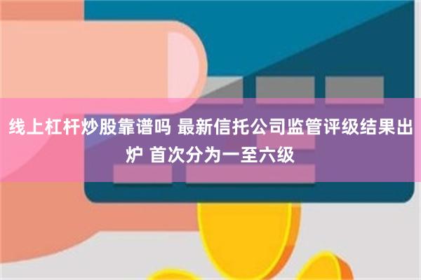 线上杠杆炒股靠谱吗 最新信托公司监管评级结果出炉 首次分为一至六级