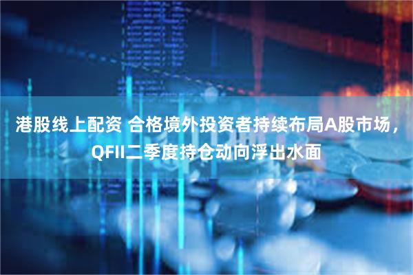港股线上配资 合格境外投资者持续布局A股市场，QFII二季度持仓动向浮出水面