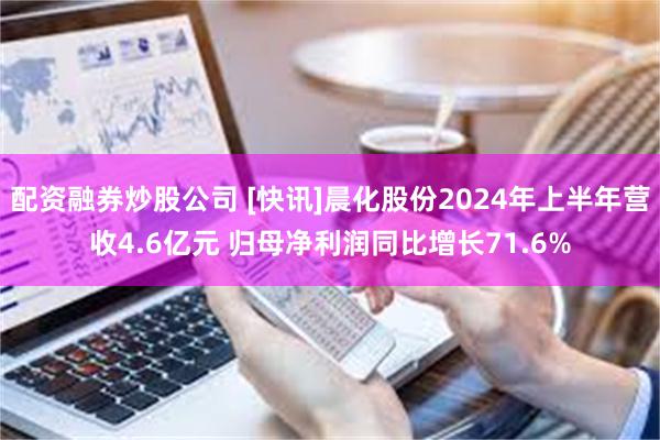 配资融券炒股公司 [快讯]晨化股份2024年上半年营收4.6亿元 归母净利润同比增长71.6%