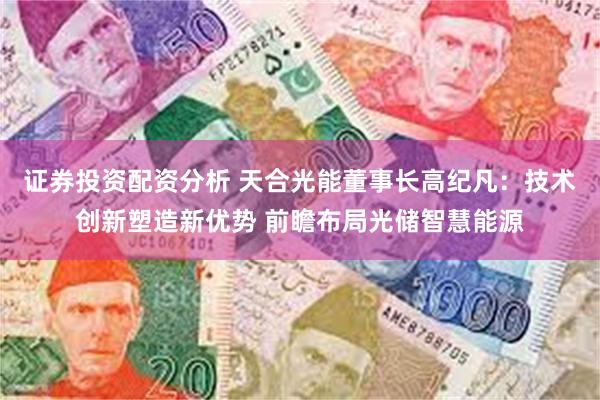 证券投资配资分析 天合光能董事长高纪凡：技术创新塑造新优势 前瞻布局光储智慧能源
