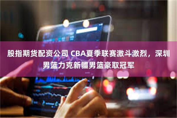 股指期货配资公司 CBA夏季联赛激斗激烈，深圳男篮力克新疆男篮豪取冠军