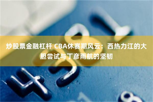 炒股票金融杠杆 CBA休赛期风云：西热力江的大胆尝试与丁彦雨航的坚韧