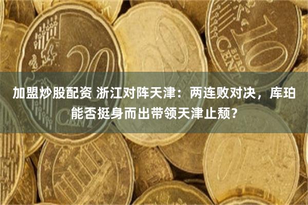 加盟炒股配资 浙江对阵天津：两连败对决，库珀能否挺身而出带领天津止颓？