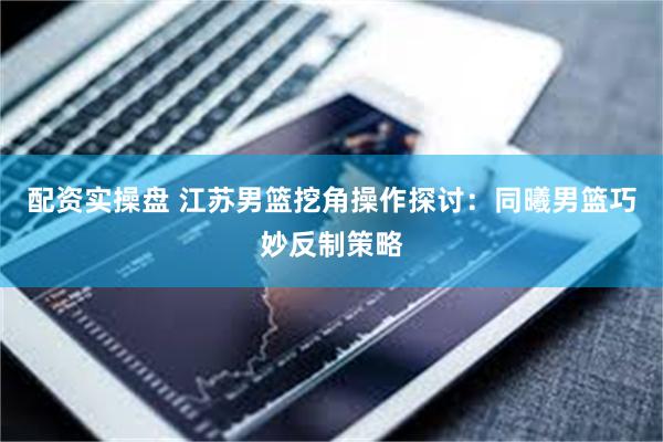 配资实操盘 江苏男篮挖角操作探讨：同曦男篮巧妙反制策略