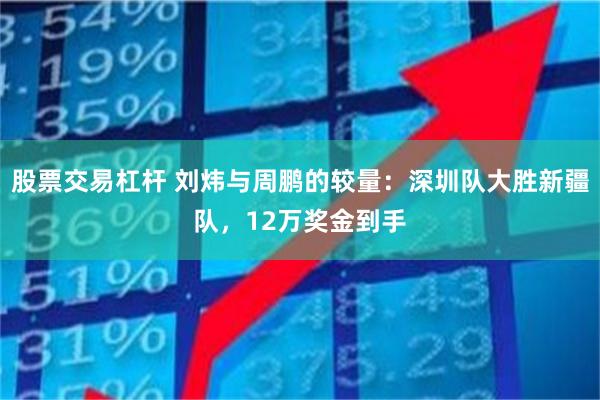 股票交易杠杆 刘炜与周鹏的较量：深圳队大胜新疆队，12万奖金到手