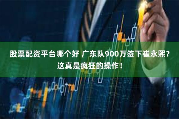 股票配资平台哪个好 广东队900万签下崔永熙？这真是疯狂的操作！