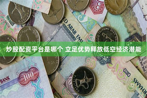 炒股配资平台是哪个 立足优势释放低空经济潜能