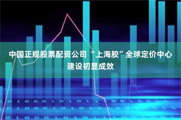 中国正规股票配资公司 “上海胶”全球定价中心建设初显成效
