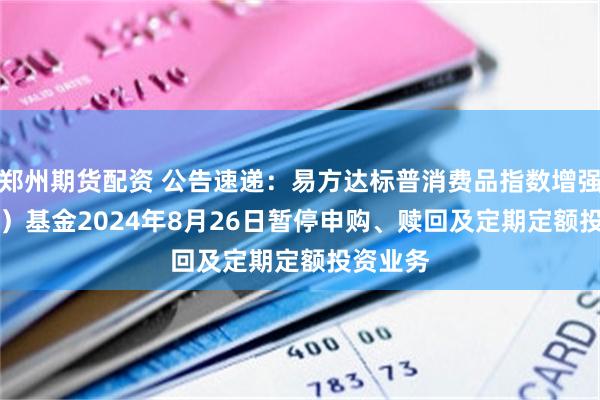 郑州期货配资 公告速递：易方达标普消费品指数增强（QDII）基金2024年8月26日暂停申购、赎回及定期定额投资业务