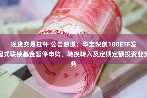 现货交易杠杆 公告速递：华宝深创100ETF发起式联接基金暂停申购、转换转入及定期定额投资业务