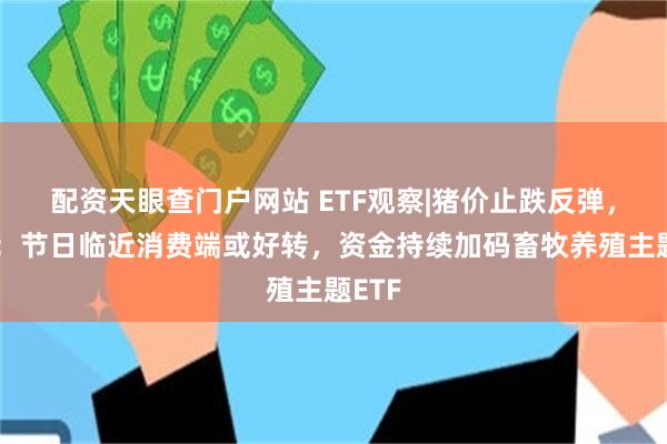 配资天眼查门户网站 ETF观察|猪价止跌反弹，机构：节日临近消费端或好转，资金持续加码畜牧养殖主题ETF
