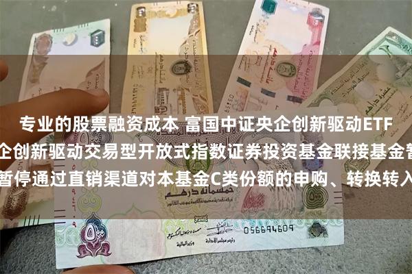 专业的股票融资成本 富国中证央企创新驱动ETF联接C: 关于富国中证央企创新驱动交易型开放式指数证券投资基金联接基金暂停通过直销渠道对本基金C类份额的申购、转换转入及定期定额投资业务的公告