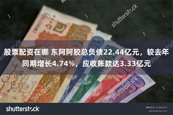 股票配资在哪 东阿阿胶总负债22.44亿元，较去年同期增长4.74%，应收账款达3.33亿元