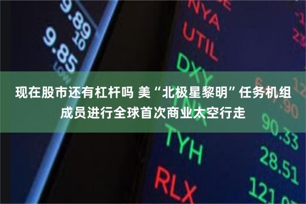 现在股市还有杠杆吗 美“北极星黎明”任务机组成员进行全球首次商业太空行走