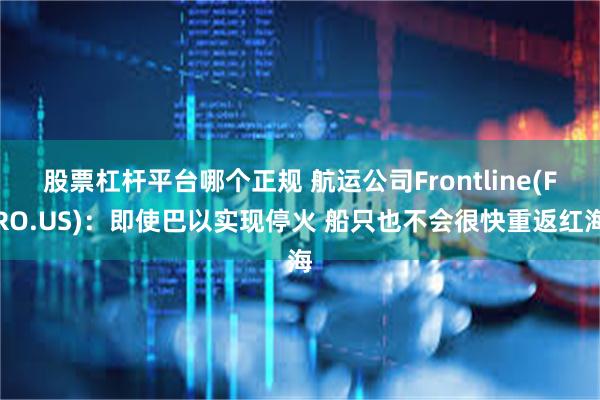 股票杠杆平台哪个正规 航运公司Frontline(FRO.US)：即使巴以实现停火 船只也不会很快重返红海