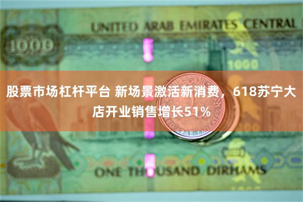 股票市场杠杆平台 新场景激活新消费，618苏宁大店开业销售增长51%