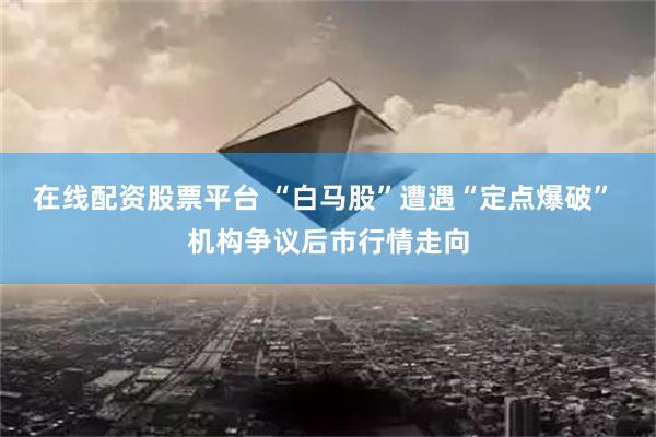 在线配资股票平台 “白马股”遭遇“定点爆破” 机构争议后市行情走向