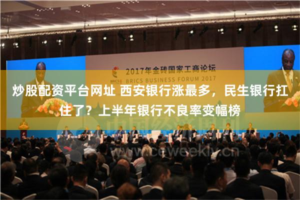 炒股配资平台网址 西安银行涨最多，民生银行扛住了？上半年银行不良率变幅榜