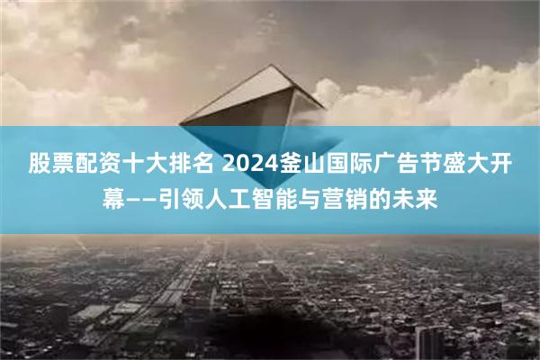 股票配资十大排名 2024釜山国际广告节盛大开幕——引领人工智能与营销的未来