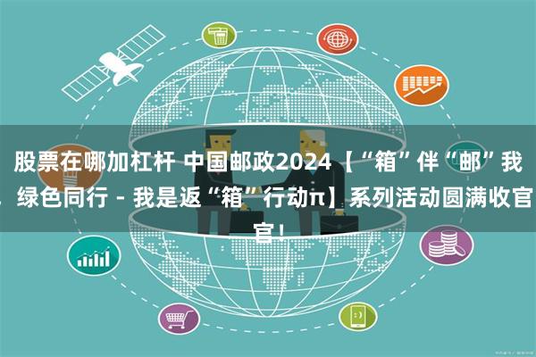 股票在哪加杠杆 中国邮政2024【“箱”伴“邮”我，绿色同行 - 我是返“箱”行动π】系列活动圆满收官！