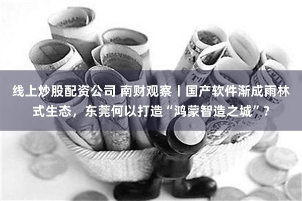 线上炒股配资公司 南财观察丨国产软件渐成雨林式生态，东莞何以打造“鸿蒙智造之城”？