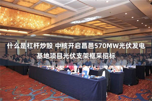 什么是杠杆炒股 中核开启昌邑570MW光伏发电基地项目光伏支架框采招标