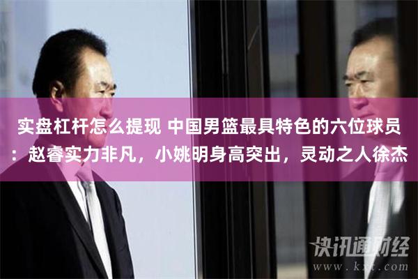 实盘杠杆怎么提现 中国男篮最具特色的六位球员：赵睿实力非凡，小姚明身高突出，灵动之人徐杰