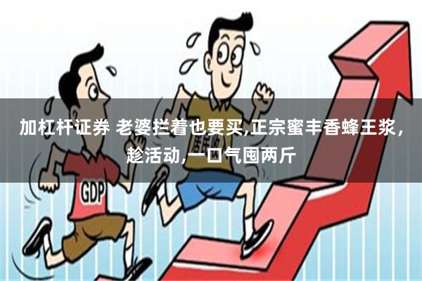 加杠杆证券 老婆拦着也要买,正宗蜜丰香蜂王浆，趁活动,一口气囤两斤