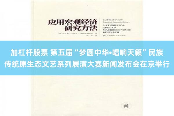 加杠杆股票 第五届“梦圆中华•唱响天籁”民族传统原生态文艺系列展演大赛新闻发布会在京举行