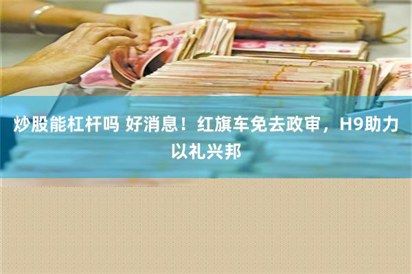 炒股能杠杆吗 好消息！红旗车免去政审，H9助力以礼兴邦