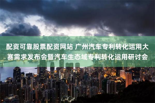 配资可靠股票配资网站 广州汽车专利转化运用大赛需求发布会暨汽车生态域专利转化运用研讨会