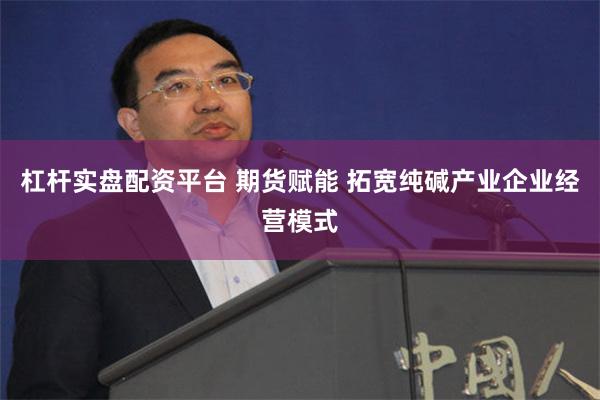 杠杆实盘配资平台 期货赋能 拓宽纯碱产业企业经营模式