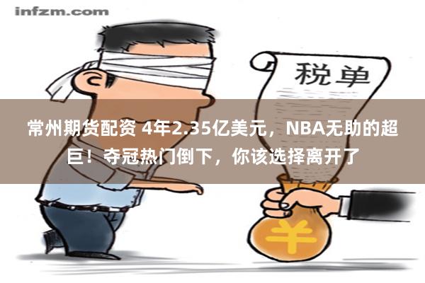常州期货配资 4年2.35亿美元，NBA无助的超巨！夺冠热门倒下，你该选择离开了