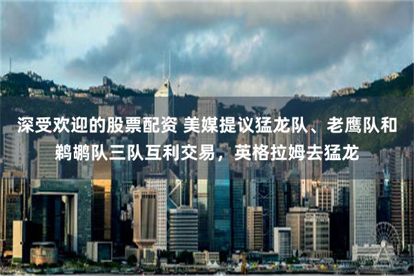 深受欢迎的股票配资 美媒提议猛龙队、老鹰队和鹈鹕队三队互利交易，英格拉姆去猛龙