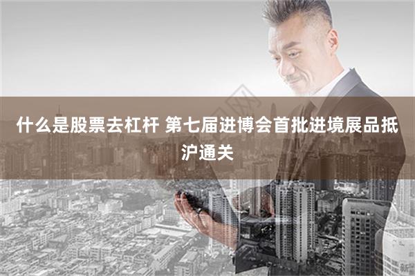 什么是股票去杠杆 第七届进博会首批进境展品抵沪通关